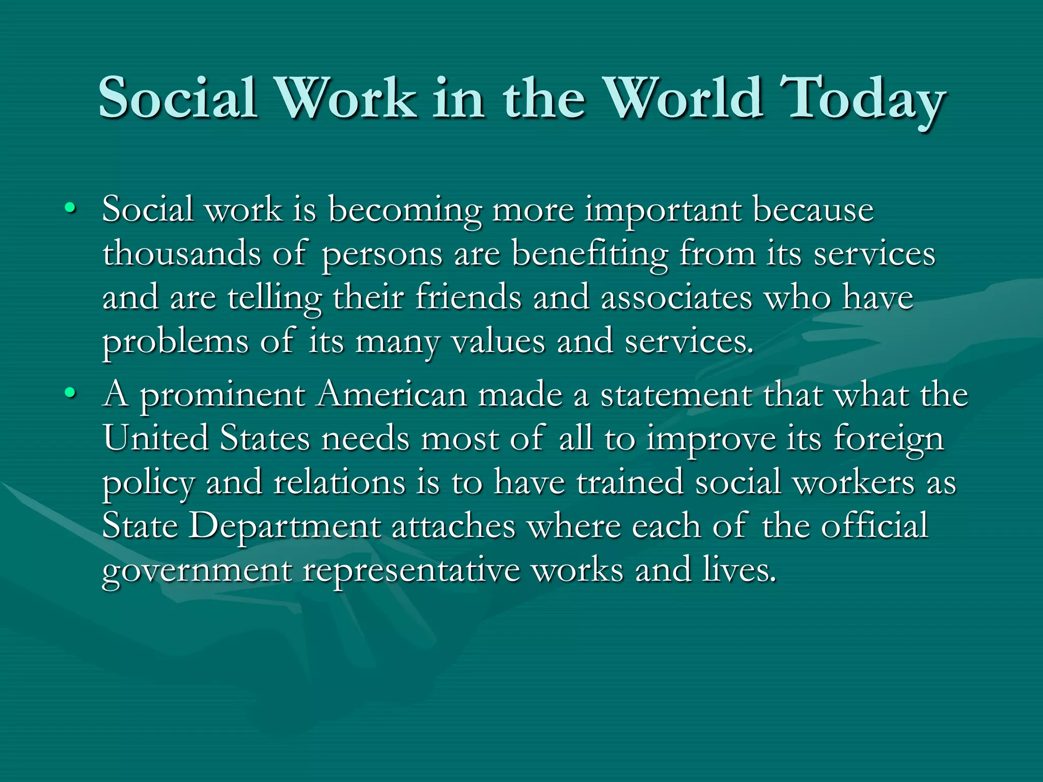 Social Work in the World Today
• Social work is becoming more important because
thousands of persons are benefiting from its services
and are telling their friends and associates who have
problems of its many values and services.
• A prominent American made a statement that what the
United States needs most of all to improve its foreign
policy and relations is to have trained social workers as
State Department attaches where each of the official
government representative works and lives.
 