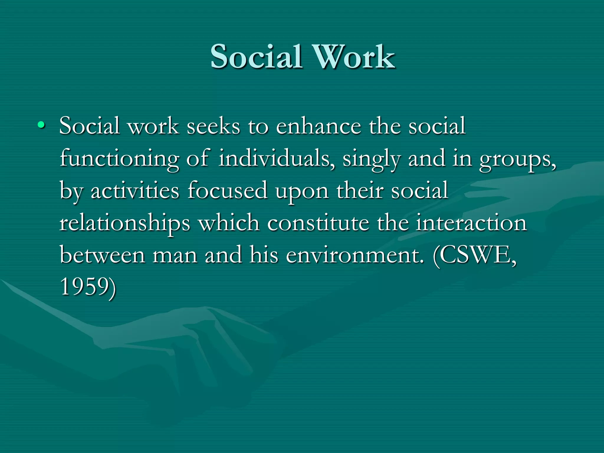 Social Work
• Social work seeks to enhance the social
functioning of individuals, singly and in groups,
by activities focused upon their social
relationships which constitute the interaction
between man and his environment. (CSWE,
1959)
 