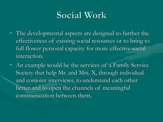 Social Work
• The developmental aspects are designed to further the
effectiveness of existing social resources or to bring to
full flower personal capacity for more effective social
interaction.
• An example would be the services of a Family Service
Society that help Mr. and Mrs. X, through individual
and conjoint interviews, to understand each other
better and to open the channels of meaningful
communication between them.
 