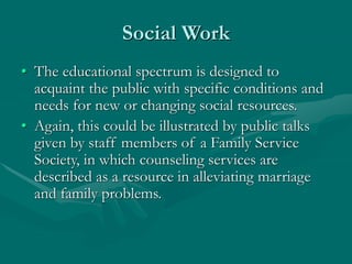Social Work
• The educational spectrum is designed to
acquaint the public with specific conditions and
needs for new or changing social resources.
• Again, this could be illustrated by public talks
given by staff members of a Family Service
Society, in which counseling services are
described as a resource in alleviating marriage
and family problems.
 