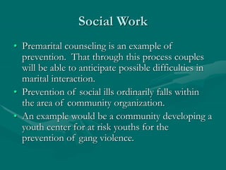 Social Work
• Premarital counseling is an example of
prevention. That through this process couples
will be able to anticipate possible difficulties in
marital interaction.
• Prevention of social ills ordinarily falls within
the area of community organization.
• An example would be a community developing a
youth center for at risk youths for the
prevention of gang violence.
 
