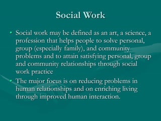 Social Work
• Social work may be defined as an art, a science, a
profession that helps people to solve personal,
group (especially family), and community
problems and to attain satisfying personal, group
and community relationships through social
work practice
• The major focus is on reducing problems in
human relationships and on enriching living
through improved human interaction.
 