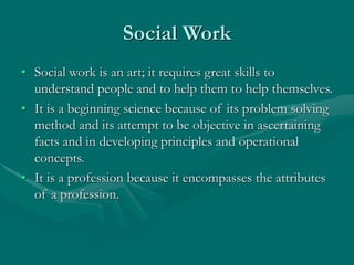 Social Work
• Social work is an art; it requires great skills to
understand people and to help them to help themselves.
• It is a beginning science because of its problem solving
method and its attempt to be objective in ascertaining
facts and in developing principles and operational
concepts.
• It is a profession because it encompasses the attributes
of a profession.
 