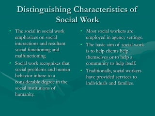 Distinguishing Characteristics of
Social Work
• The social in social work
emphasizes on social
interactions and resultant
social functioning and
malfunctioning.
• Social work recognizes that
social problems and human
behavior inhere to a
considerable degree in the
social institutions of
humanity.
• Most social workers are
employed in agency settings.
• The basic aim of social work
is to help clients help
themselves or to help a
community to help itself.
• Traditionally, social workers
have provided services to
individuals and families.
 