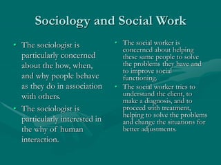 Sociology and Social Work
• The sociologist is
particularly concerned
about the how, when,
and why people behave
as they do in association
with others.
• The sociologist is
particularly interested in
the why of human
interaction.
• The social worker is
concerned about helping
these same people to solve
the problems they have and
to improve social
functioning.
• The social worker tries to
understand the client, to
make a diagnosis, and to
proceed with treatment,
helping to solve the problems
and change the situations for
better adjustments.
 