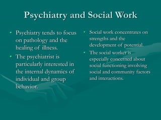 Psychiatry and Social Work
• Psychiatry tends to focus
on pathology and the
healing of illness.
• The psychiatrist is
particularly interested in
the internal dynamics of
individual and group
behavior.
• Social work concentrates on
strengths and the
development of potential.
• The social worker is
especially concerned about
social functioning involving
social and community factors
and interactions.
 