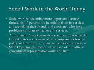 Social Work in the World Today
• Social work is becoming more important because
thousands of persons are benefiting from its services
and are telling their friends and associates who have
problems of its many values and services.
• A prominent American made a statement that what the
United States needs most of all to improve its foreign
policy and relations is to have trained social workers as
State Department attaches where each of the official
government representative works and lives.
 