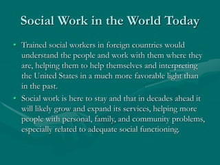 Social Work in the World Today
• Trained social workers in foreign countries would
understand the people and work with them where they
are, helping them to help themselves and interpreting
the United States in a much more favorable light than
in the past.
• Social work is here to stay and that in decades ahead it
will likely grow and expand its services, helping more
people with personal, family, and community problems,
especially related to adequate social functioning.
 