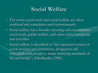 Social Welfare
• The terms social work and social welfare are often
confused and sometimes used synonymously.
• Social welfare has a broader meaning and encompasses
social work, public welfare, and other related programs
and activities.
• Social welfare is described as “the organized system of
social services and institutions, designed to aid
individuals and groups to attain satisfying standards of
life and health”, (Friedlander, 1980).
 