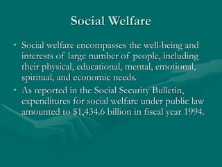 Social Welfare
• Social welfare encompasses the well-being and
interests of large number of people, including
their physical, educational, mental, emotional,
spiritual, and economic needs.
• As reported in the Social Security Bulletin,
expenditures for social welfare under public law
amounted to $1,434.6 billion in fiscal year 1994.
 