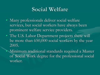 Social Welfare
• Many professionals deliver social welfare
services, but social workers have always been
prominent welfare service providers.
• The U.S. Labor Department projects there will
be more than 650,000 social workers by the year
2005.
• Minimum traditional standards required a Master
of Social Work degree for the professional social
worker.
 