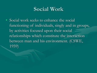Social Work
• Social work seeks to enhance the social
functioning of individuals, singly and in groups,
by activities focused upon their social
relationships which constitute the interaction
between man and his environment. (CSWE,
1959)
 