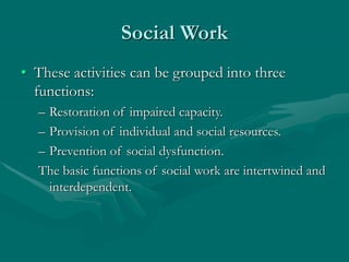 Social Work
• These activities can be grouped into three
functions:
– Restoration of impaired capacity.
– Provision of individual and social resources.
– Prevention of social dysfunction.
The basic functions of social work are intertwined and
interdependent.
 