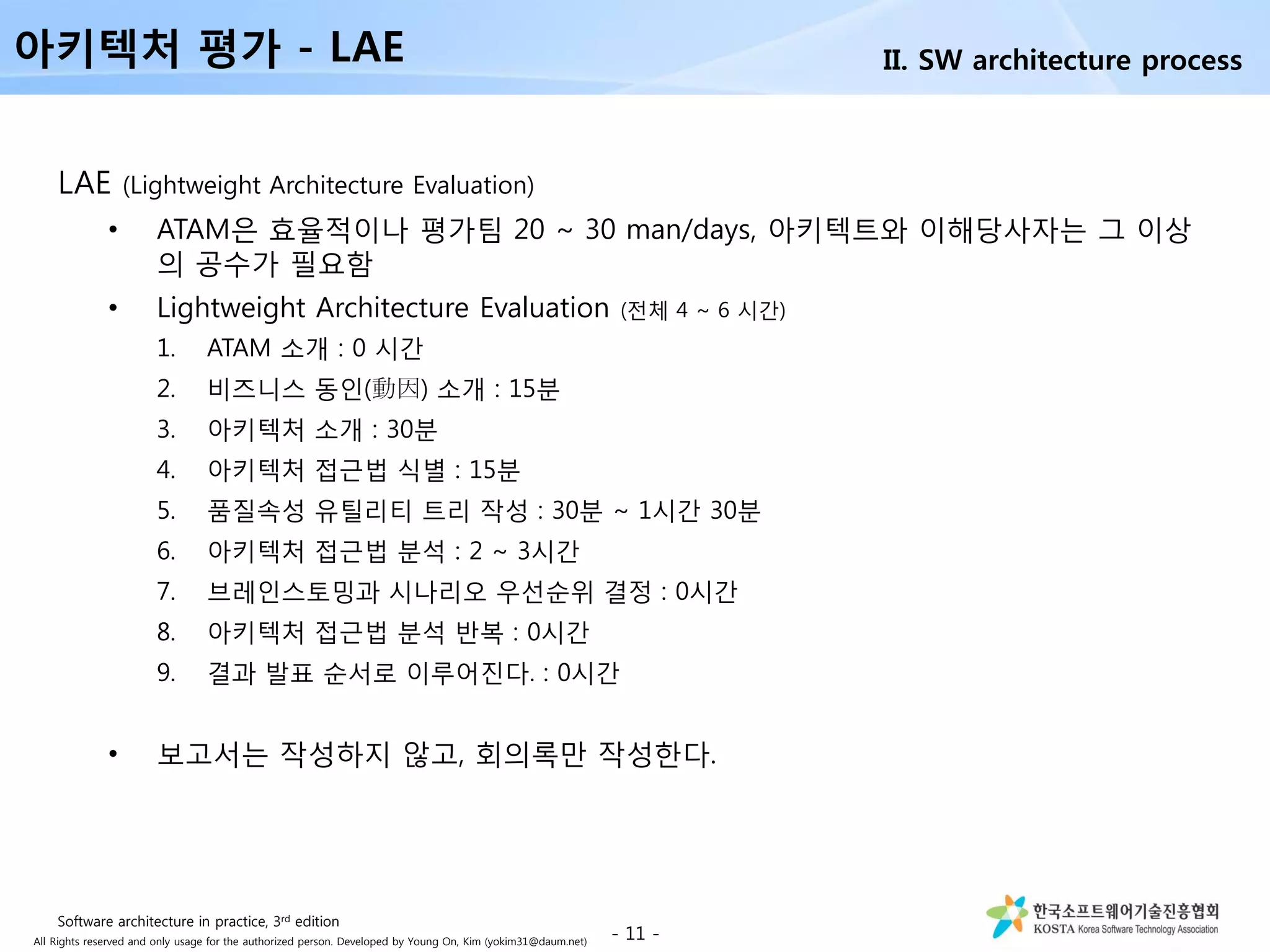 All Rights reserved and only usage for the authorized person. Developed by Young On, Kim (yokim31@daum.net)
LAE (Lightweight Architecture Evaluation)
• ATAM은 효율적이나 평가팀 20 ~ 30 man/days, 아키텍트와 이해당사자는 그 이상
의 공수가 필요함
• Lightweight Architecture Evaluation (전체 4 ~ 6 시간)
1. ATAM 소개 : 0 시간
2. 비즈니스 동인(動因) 소개 : 15분
3. 아키텍처 소개 : 30분
4. 아키텍처 접근법 식별 : 15분
5. 품질속성 유틸리티 트리 작성 : 30분 ~ 1시간 30분
6. 아키텍처 접근법 분석 : 2 ~ 3시간
7. 브레인스토밍과 시나리오 우선순위 결정 : 0시간
8. 아키텍처 접근법 분석 반복 : 0시간
9. 결과 발표 순서로 이루어진다. : 0시간
• 보고서는 작성하지 않고, 회의록만 작성한다.
- 11 -
아키텍처 평가 - LAE II. SW architecture process
Software architecture in practice, 3rd edition
 