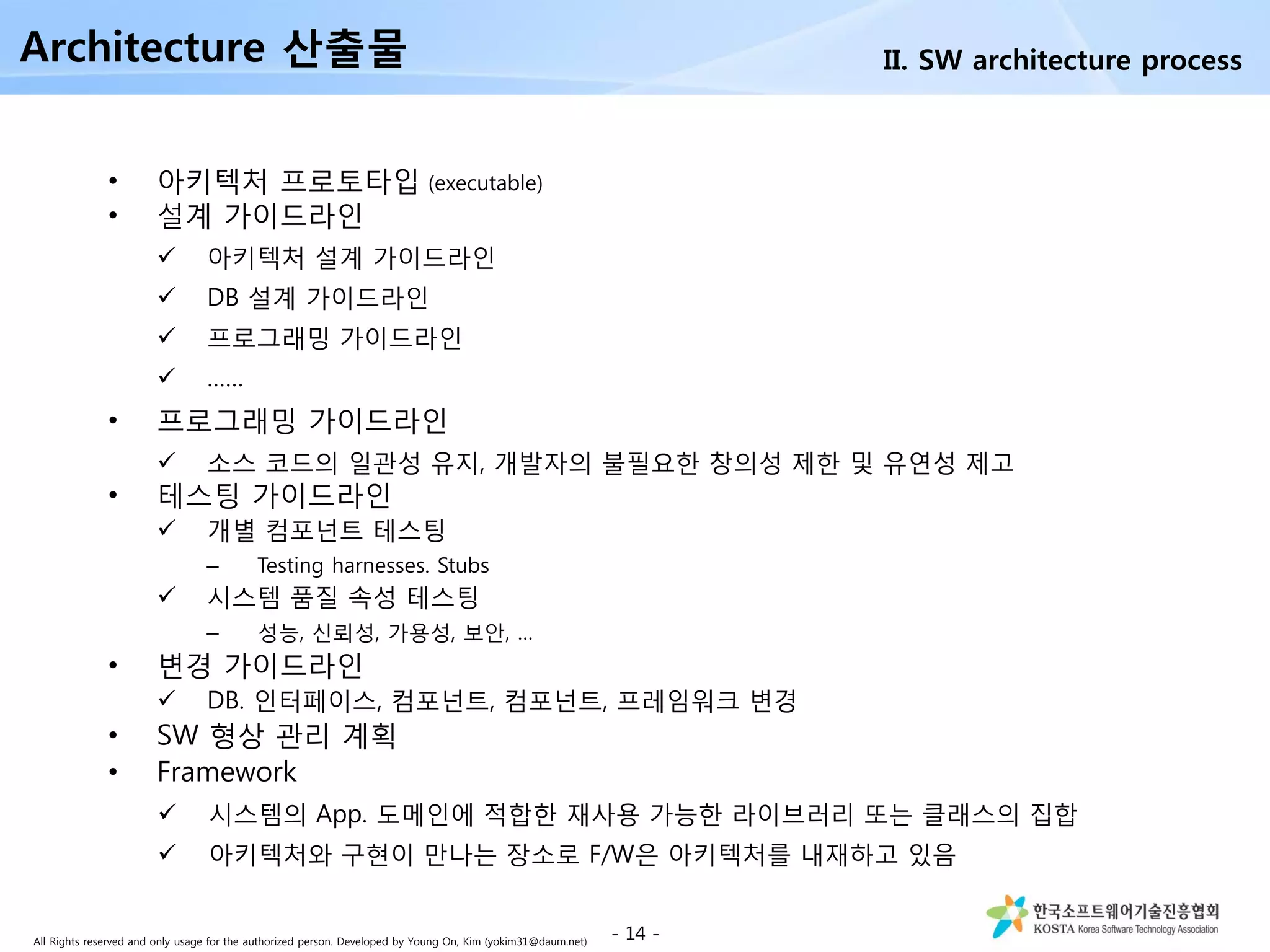 All Rights reserved and only usage for the authorized person. Developed by Young On, Kim (yokim31@daum.net)
• 아키텍처 프로토타입 (executable)
• 설계 가이드라인
 아키텍처 설계 가이드라인
 DB 설계 가이드라인
 프로그래밍 가이드라인
 ……
• 프로그래밍 가이드라인
 소스 코드의 일관성 유지, 개발자의 불필요한 창의성 제한 및 유연성 제고
• 테스팅 가이드라인
 개별 컴포넌트 테스팅
– Testing harnesses. Stubs
 시스템 품질 속성 테스팅
– 성능, 신뢰성, 가용성, 보안, …
• 변경 가이드라인
 DB. 인터페이스, 컴포넌트, 컴포넌트, 프레임워크 변경
• SW 형상 관리 계획
• Framework
 시스템의 App. 도메인에 적합한 재사용 가능한 라이브러리 또는 클래스의 집합
 아키텍처와 구현이 만나는 장소로 F/W은 아키텍처를 내재하고 있음
Architecture 산출물
- 14 -
II. SW architecture process
 
