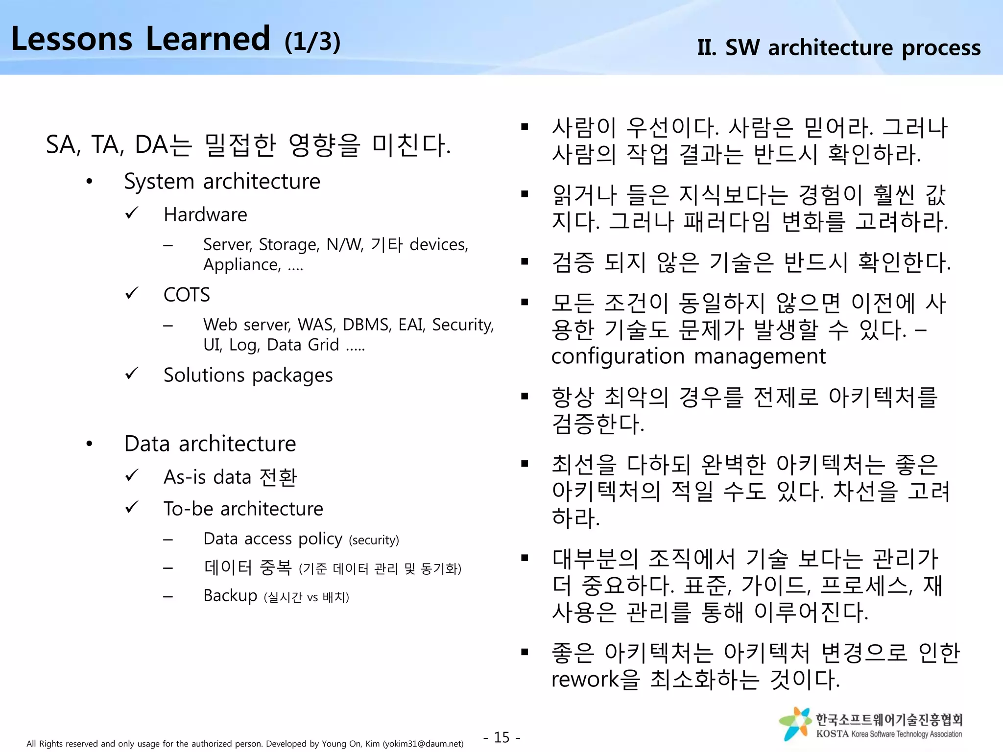 All Rights reserved and only usage for the authorized person. Developed by Young On, Kim (yokim31@daum.net)
SA, TA, DA는 밀접한 영향을 미친다.
• System architecture
 Hardware
– Server, Storage, N/W, 기타 devices,
Appliance, ….
 COTS
– Web server, WAS, DBMS, EAI, Security,
UI, Log, Data Grid …..
 Solutions packages
• Data architecture
 As-is data 전환
 To-be architecture
– Data access policy (security)
– 데이터 중복 (기준 데이터 관리 및 동기화)
– Backup (실시간 vs 배치)
- 15 -
Lessons Learned (1/3)
 사람이 우선이다. 사람은 믿어라. 그러나
사람의 작업 결과는 반드시 확인하라.
 읽거나 들은 지식보다는 경험이 훨씬 값
지다. 그러나 패러다임 변화를 고려하라.
 검증 되지 않은 기술은 반드시 확인한다.
 모든 조건이 동일하지 않으면 이전에 사
용한 기술도 문제가 발생할 수 있다. –
configuration management
 항상 최악의 경우를 전제로 아키텍처를
검증한다.
 최선을 다하되 완벽한 아키텍처는 좋은
아키텍처의 적일 수도 있다. 차선을 고려
하라.
 대부분의 조직에서 기술 보다는 관리가
더 중요하다. 표준, 가이드, 프로세스, 재
사용은 관리를 통해 이루어진다.
 좋은 아키텍처는 아키텍처 변경으로 인한
rework을 최소화하는 것이다.
II. SW architecture process
 