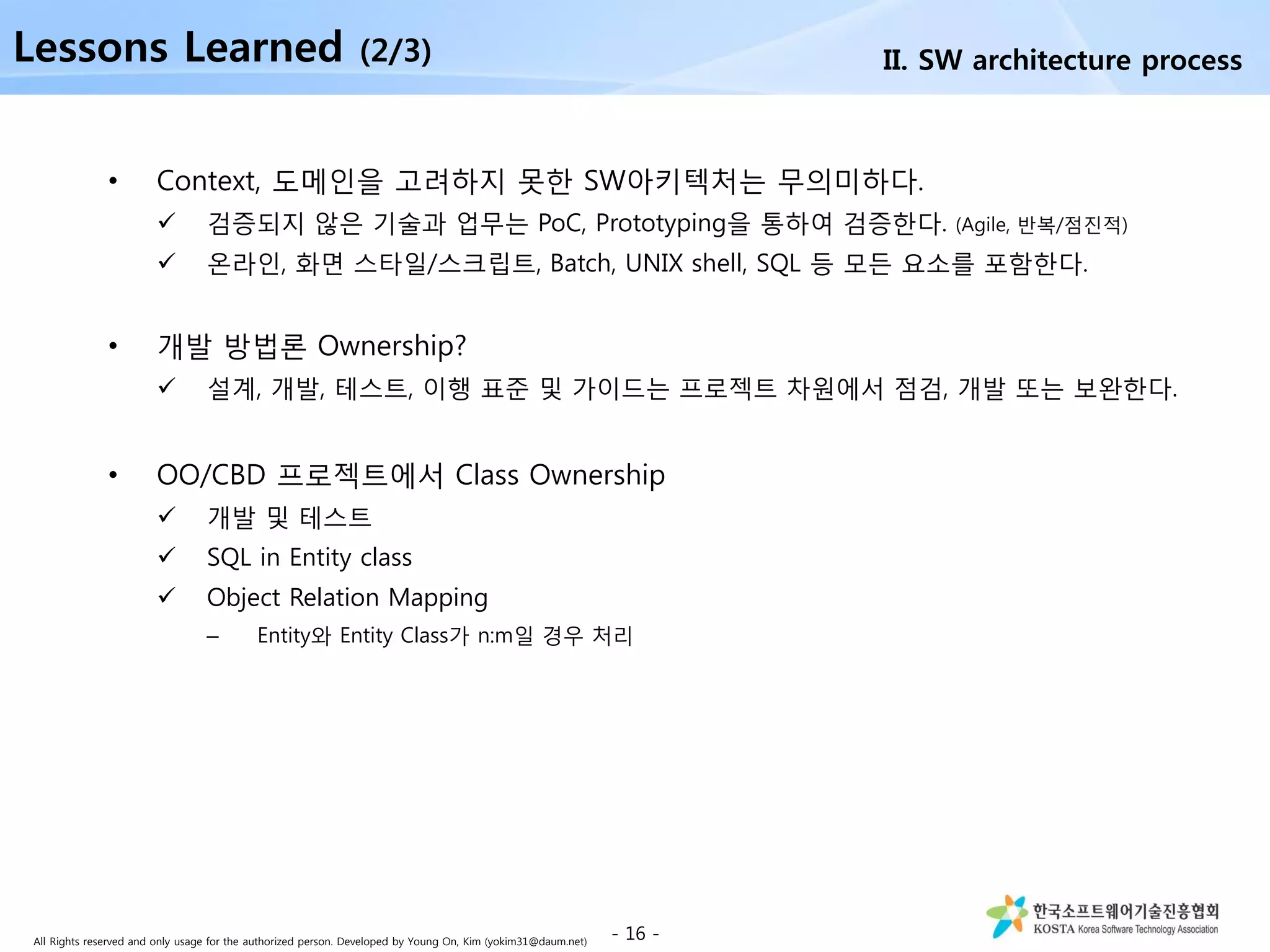 All Rights reserved and only usage for the authorized person. Developed by Young On, Kim (yokim31@daum.net)
• Context, 도메인을 고려하지 못한 SW아키텍처는 무의미하다.
 검증되지 않은 기술과 업무는 PoC, Prototyping을 통하여 검증한다. (Agile, 반복/점진적)
 온라인, 화면 스타일/스크립트, Batch, UNIX shell, SQL 등 모든 요소를 포함한다.
• 개발 방법론 Ownership?
 설계, 개발, 테스트, 이행 표준 및 가이드는 프로젝트 차원에서 점검, 개발 또는 보완한다.
• OO/CBD 프로젝트에서 Class Ownership
 개발 및 테스트
 SQL in Entity class
 Object Relation Mapping
– Entity와 Entity Class가 n:m일 경우 처리
- 16 -
II. SW architecture processLessons Learned (2/3)
 