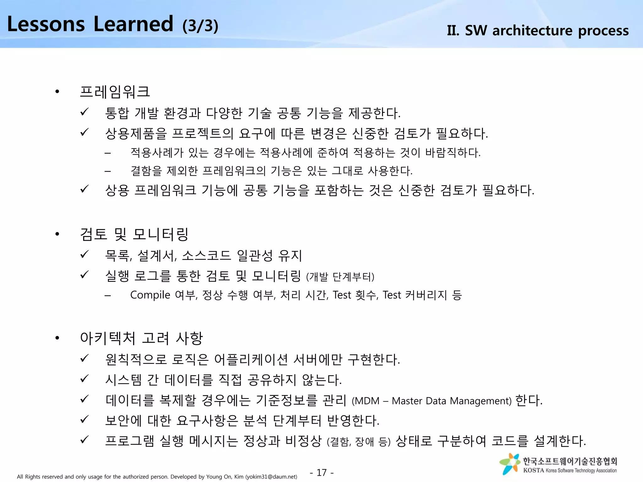 All Rights reserved and only usage for the authorized person. Developed by Young On, Kim (yokim31@daum.net)
• 프레임워크
 통합 개발 환경과 다양한 기술 공통 기능을 제공한다.
 상용제품을 프로젝트의 요구에 따른 변경은 신중한 검토가 필요하다.
– 적용사례가 있는 경우에는 적용사례에 준하여 적용하는 것이 바람직하다.
– 결함을 제외한 프레임워크의 기능은 있는 그대로 사용한다.
 상용 프레임워크 기능에 공통 기능을 포함하는 것은 신중한 검토가 필요하다.
• 검토 및 모니터링
 목록, 설계서, 소스코드 일관성 유지
 실행 로그를 통한 검토 및 모니터링 (개발 단계부터)
– Compile 여부, 정상 수행 여부, 처리 시간, Test 횟수, Test 커버리지 등
• 아키텍처 고려 사항
 원칙적으로 로직은 어플리케이션 서버에만 구현한다.
 시스템 간 데이터를 직접 공유하지 않는다.
 데이터를 복제할 경우에는 기준정보를 관리 (MDM – Master Data Management) 한다.
 보안에 대한 요구사항은 분석 단계부터 반영한다.
 프로그램 실행 메시지는 정상과 비정상 (결함, 장애 등) 상태로 구분하여 코드를 설계한다.
- 17 -
II. SW architecture processLessons Learned (3/3)
 