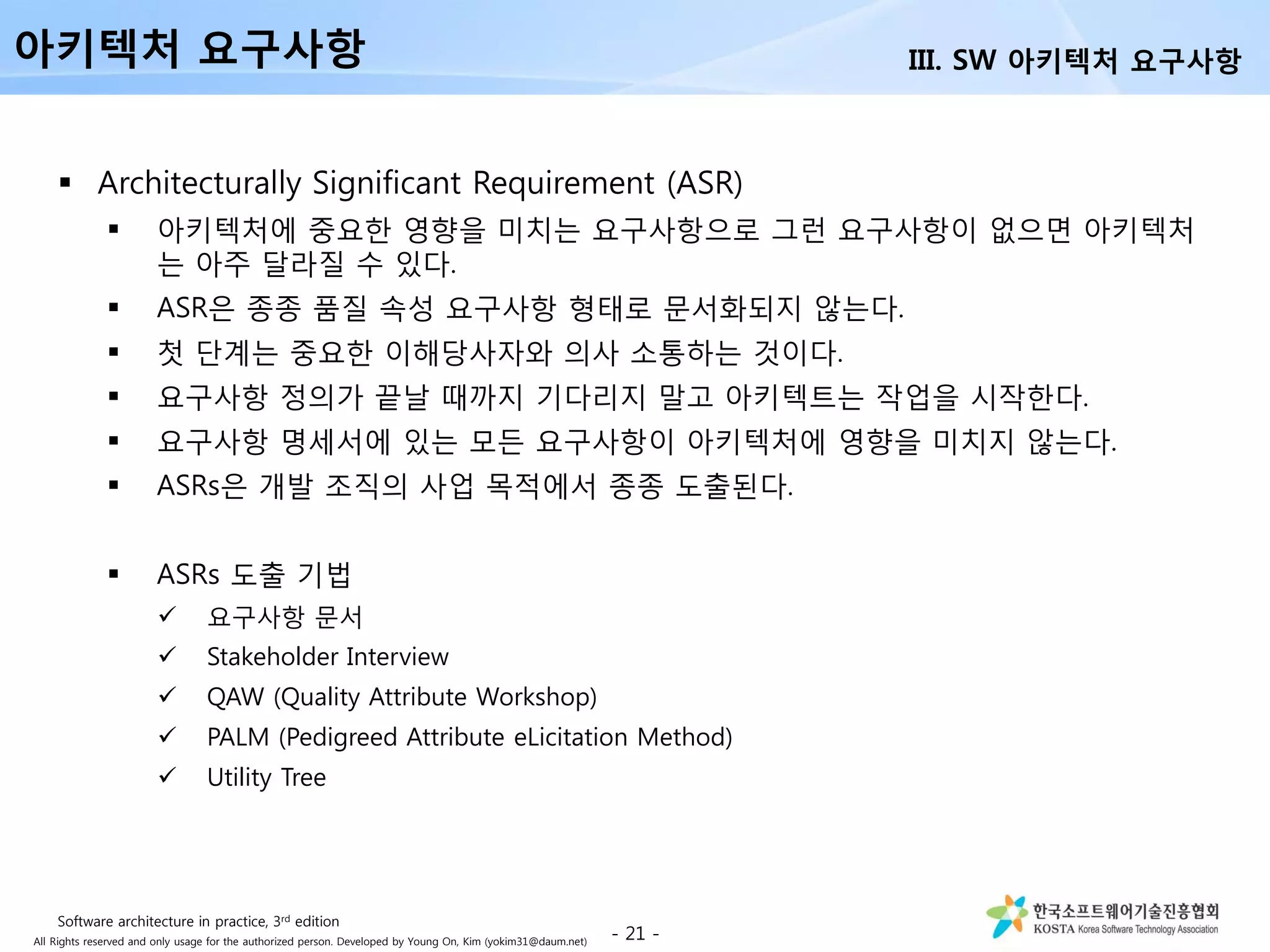 All Rights reserved and only usage for the authorized person. Developed by Young On, Kim (yokim31@daum.net)
 Architecturally Significant Requirement (ASR)
 아키텍처에 중요한 영향을 미치는 요구사항으로 그런 요구사항이 없으면 아키텍처
는 아주 달라질 수 있다.
 ASR은 종종 품질 속성 요구사항 형태로 문서화되지 않는다.
 첫 단계는 중요한 이해당사자와 의사 소통하는 것이다.
 요구사항 정의가 끝날 때까지 기다리지 말고 아키텍트는 작업을 시작한다.
 요구사항 명세서에 있는 모든 요구사항이 아키텍처에 영향을 미치지 않는다.
 ASRs은 개발 조직의 사업 목적에서 종종 도출된다.
 ASRs 도출 기법
 요구사항 문서
 Stakeholder Interview
 QAW (Quality Attribute Workshop)
 PALM (Pedigreed Attribute eLicitation Method)
 Utility Tree
- 21 -
아키텍처 요구사항 III. SW 아키텍처 요구사항
Software architecture in practice, 3rd edition
 