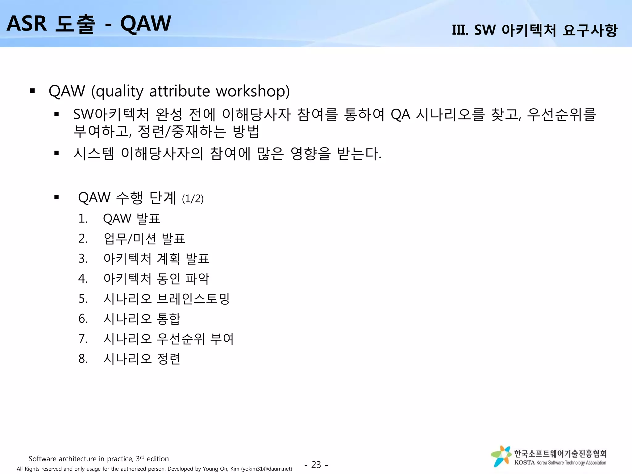 All Rights reserved and only usage for the authorized person. Developed by Young On, Kim (yokim31@daum.net)
 QAW (quality attribute workshop)
 SW아키텍처 완성 전에 이해당사자 참여를 통하여 QA 시나리오를 찾고, 우선순위를
부여하고, 정련/중재하는 방법
 시스템 이해당사자의 참여에 많은 영향을 받는다.
 QAW 수행 단계 (1/2)
1. QAW 발표
2. 업무/미션 발표
3. 아키텍처 계획 발표
4. 아키텍처 동인 파악
5. 시나리오 브레인스토밍
6. 시나리오 통합
7. 시나리오 우선순위 부여
8. 시나리오 정련
- 23 -
ASR 도출 - QAW III. SW 아키텍처 요구사항
Software architecture in practice, 3rd edition
 