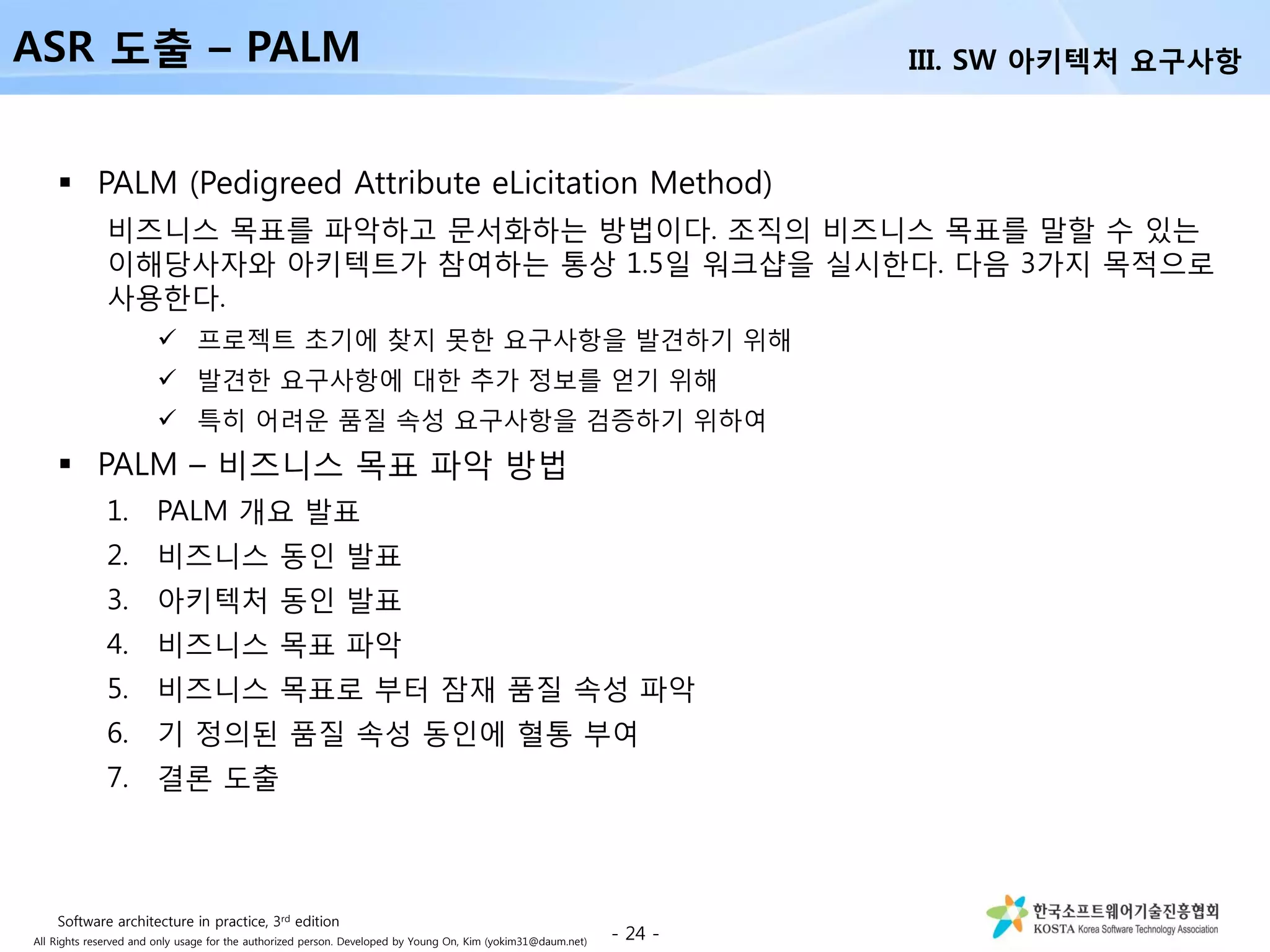 All Rights reserved and only usage for the authorized person. Developed by Young On, Kim (yokim31@daum.net)
 PALM (Pedigreed Attribute eLicitation Method)
비즈니스 목표를 파악하고 문서화하는 방법이다. 조직의 비즈니스 목표를 말할 수 있는
이해당사자와 아키텍트가 참여하는 통상 1.5일 워크샵을 실시한다. 다음 3가지 목적으로
사용한다.
 프로젝트 초기에 찾지 못한 요구사항을 발견하기 위해
 발견한 요구사항에 대한 추가 정보를 얻기 위해
 특히 어려운 품질 속성 요구사항을 검증하기 위하여
 PALM – 비즈니스 목표 파악 방법
1. PALM 개요 발표
2. 비즈니스 동인 발표
3. 아키텍처 동인 발표
4. 비즈니스 목표 파악
5. 비즈니스 목표로 부터 잠재 품질 속성 파악
6. 기 정의된 품질 속성 동인에 혈통 부여
7. 결론 도출
- 24 -
ASR 도출 – PALM III. SW 아키텍처 요구사항
Software architecture in practice, 3rd edition
 
