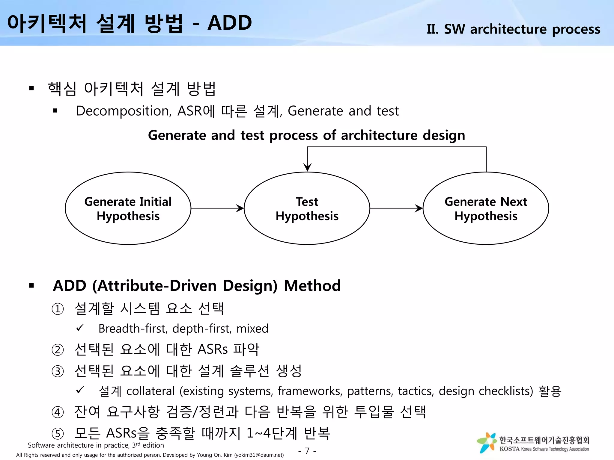 All Rights reserved and only usage for the authorized person. Developed by Young On, Kim (yokim31@daum.net)
 핵심 아키텍처 설계 방법
 Decomposition, ASR에 따른 설계, Generate and test
 ADD (Attribute-Driven Design) Method
① 설계할 시스템 요소 선택
 Breadth-first, depth-first, mixed
② 선택된 요소에 대한 ASRs 파악
③ 선택된 요소에 대한 설계 솔루션 생성
 설계 collateral (existing systems, frameworks, patterns, tactics, design checklists) 활용
④ 잔여 요구사항 검증/정련과 다음 반복을 위한 투입물 선택
⑤ 모든 ASRs을 충족할 때까지 1~4단계 반복
- 7 -
아키텍처 설계 방법 - ADD
Generate Initial
Hypothesis
Test
Hypothesis
Generate Next
Hypothesis
Generate and test process of architecture design
II. SW architecture process
Software architecture in practice, 3rd edition
 