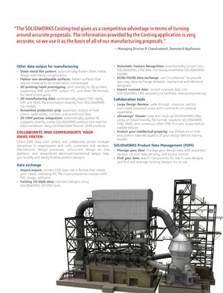 Other data output for manufacturing
•	 Sheet metal ﬂat pattern: automatically ﬂatten sheet metal
design with bend compensation
•	 Flatten non-developable surfaces: ﬂatten surfaces that
require material to be stretched or compressed
•	 3D printing/rapid prototyping: print directly to 3D printers
supporting 3MF and AMF, output STL, and other file formats
for rapid prototyping
•	 2D manufacturing data: automatically export CNC-ready
DXF and DWG file information directly from SOLIDWORKS
3D models
•	 Streamline production prep: automatic output of hole
charts, weld tables, cut lists, and punch tool data
•	 3D CAM partner integration: automatically update NC
toolpaths directly inside SOLIDWORKS without the need for
data translation using Certified Gold Partner CAM products
COLLABORATE AND COMMUNICATE YOUR
IDEAS FASTER
Share CAD data with others and collaborate across multiple
disciplines in organization and with customers and vendors.
Mechatronic design processes, concurrent design on one
platform, and streamlined electrical/mechanical design help
you quickly and easily finalize product designs.
Data exchange
•	 Import/export: convert CAD data into a format that meets
your needs, including IFC file import/export to interact with
AEC design software
•	 Existing 2D DWG data: maintain designs using
SOLIDWORKS 2D CAD tools
•	 Automatic Feature Recognition: automatically convert non-
SOLIDWORKS CAD data into easily modifiable SOLIDWORKS
models
•	 ECAD-MCAD data exchange: use CircuitWorks™
to provide
two-way data exchange between mechanical and electrical
designers
•	 Import scanned data: convert scanned data into
SOLIDWORKS CAD geometry to facilitate reverse engineering
Collaboration tools
•	 Large Design Review: walk through, measure, section,
and create snapshot views with comments on massive
assemblies
•	 eDrawings®
Viewer: view and mark up SOLIDWORKS files
using an email-friendly file format; supports SOLIDWORKS
CAD, DWG, and numerous other CAD formats; supported on
mobile devices
•	 Protect your intellectual property: use Defeature to hide
and protect selected aspects of your design before sharing
models
SOLIDWORKS Product Data Management (PDM)
•	 Manage your data: manage your design data with automatic
revision control, data security, and access control
•	 Find your data: search components for use in new designs,
and find and leverage existing designs for re-use
“The SOLIDWORKS Costing tool gives us a competitive advantage in terms of turning
around accurate proposals. The information provided by the Costing application is very
accurate, so we use it as the basis of all of our manufacturing proposals.”
— Managing Director P. Chandramouli, Domotech Appliances
 