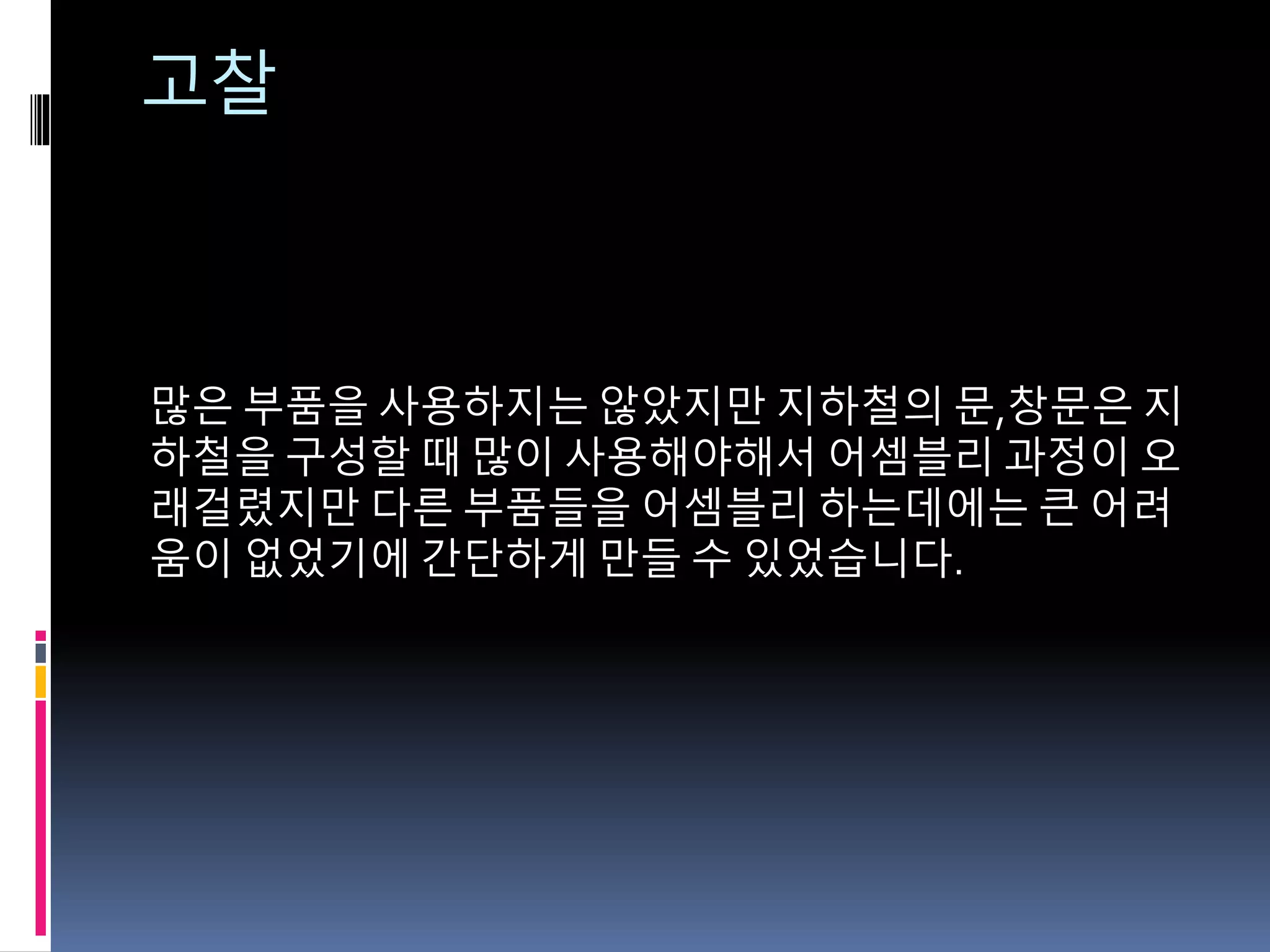 고찰
많은 부품을 사용하지는 않았지만 지하철의 문,창문은 지
하철을 구성할 때 많이 사용해야해서 어셈블리 과정이 오
래걸렸지만 다른 부품들을 어셈블리 하는데에는 큰 어려
움이 없었기에 간단하게 만들 수 있었습니다.
 
