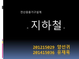 201215029 양선귀
201415036 유재욱
전산응용기구설계
- 지하철-
 