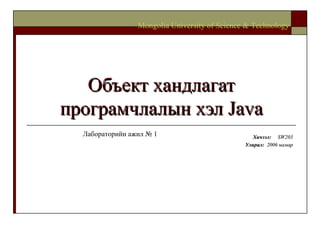 Объект хандлагат програмчлалын хэл  Java Хичээл :  SW203 Улирал :  2006  намар Mongolia University of Science & Technology Лабораторийн ажил № 1 