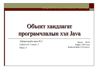 Объект хандлагат програмчлалын хэл  Java Хичээл :  SW203 Улирал :  2006  намар Бэлтгэсэн багш :   Д.Энхжаргал Mongolia University of Science & Technology Лабораторийн ажил № 2 Гүйцэтгэх 7 хоног: 3 Оноо: 3 