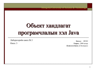 Объект хандлагат програмчлалын хэл  Java Хичээл :  SW203 Улирал :  2006  намар Бэлтгэсэн багш :   Д.Энхжаргал Mongolia University of Science & Technology Лабораторийн ажил №  3 Оноо: 3 
