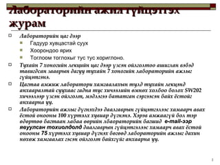 Лабораторийн ажил гүйцэтгэх журам Лабораторийн цаг дээр  Гадуур хувцастай суух Хоорондоо ярих Тоглоом тоглохыг тус тус хориглоно . Тухайн 7 хоногийн лекцийн цаг дээр үзсэн ойлголтоо ашиглан вэбэд тавигдсан зааврын дагуу тухайн 7 хоногийн лабораторийн ажлыг гүйцэтгэнэ.  Цагтаа амжиж лаборатори хамгаалахын тулд тухайн лекцэнд анхааралтай суухаас гадна тус хичээлийн өмнөх холбоо болох  SW202  хичээлээр үзсэн ойлголт, мэдлэгээ бататган сэргээсэн байх ёстойг анхаарна уу.  Лабораторийн ажлыг дүгнэхдээ даалгаврын гүйцэтгэлээс хамаарч авах ёстой онооны 100 хүртэлх хувиар дүгнэнэ. Хэрэв амжаагүй бол тэр өдөртөө багтаан лабаа өөрийн лбаораторийн багшид  e-mail- ээр явуулсан тохиолдолд  даалгаврын гүйцэтгэлээс хамаарч авах ёстой онооны  75  хүртэлх хувиар дүгнэх бөгөөд лабораторийн ажлыг дахин нөхөж хамгаалах гэсэн ойлголт байхгүйг анхаарна уу. 