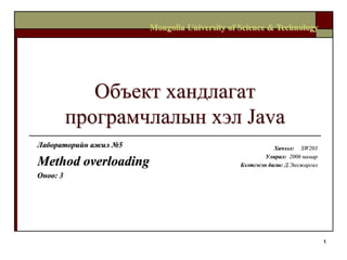 Mongolia University of Science & Technology




             Объект хандлагат
          програмчлалын хэл Java
Лабораторийн ажил №5                                      Хичээл: SW203
                                                       Улирал: 2006 намар
Method overloading                            Бэлтгэсэн багш: Д.Энхжаргал
Оноо: 3




                                                                            1
 