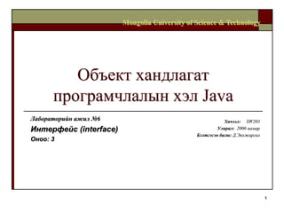 Mongolia University of Science & Technology




         Объект хандлагат
      програмчлалын хэл Java
Лабораторийн ажил №6                                       Хичээл: SW203
Интерфейс (interface)                                   Улирал: 2006 намар
                                               Бэлтгэсэн багш: Д.Энхжаргал
Оноо: 3




                                                                             1
 