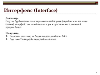 Интерфейс (Interface)
Даалгавар:
Оюутан бүр бодлогын даалгавраа өөрөө хийсвэрлэж (өөрийн гэсэн нэг класс
сонгож) интерфейс хэмээх ойлголтыг хэрэгжүүлсэн жижиг хэмжээний
програм бичих.

Шаардлага:
 Бодлогын даалгавар нь бодит амьдралд нийцсэн байх.
 Дор хаяж 2 интерфейс тодорхойлж ашиглах




                                                                          4
 