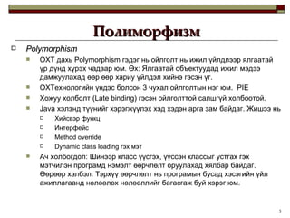 Polymorphism ОХТ дахь  Polymorphism  гэдэг нь ойлголт нь ижил үйлдлээр ялгаатай үр дүнд хүрэх чадвар юм. Өх: Ялгаатай объектуудад ижил мэдээ дамжуулахад өөр өөр хариу үйлдэл хийнэ гэсэн үг. ОХТехнологийн үндэс болсон 3 чухал ойлголтын нэг   юм.  P IE Хожуу холболт  (Late binding)  гэсэн ойлголттой салшгүй холбоотой. Java  хэлэнд түүнийг хэрэгжүүлэх хэд хэдэн арга зам байдаг. Жишээ нь Хийсвэр функц  Интерфейс Method override Dynamic class loading  гэх мэт Ач холбогдол: Шинээр класс үүсгэх, үүссэн классыг устгах гэх мэтчилэн програмд нэмэлт өөрчлөлт оруулахад хялбар байдаг. Өөрөөр хэлбэл: Тэрхүү өөрчлөлт нь програмын бусад хэсэгийн үйл ажиллагаанд нөлөөлөх нөлөөллийг багасгаж буй хэрэг юм.  Полиморфизм 