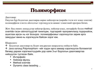 Полиморфизм Даалгавар: Оюутан бүр бодлогын даалгавраа өөрөө хийсвэрлэж  ( өөрийн гэсэн нэг класс сонгож )  полиморфизм хэмээх ойлголтыг хэрэгжүүлсэн жижиг хэмжээний програм бичих.  Жич: Бид өмнөх лекцүүдээр хийсвэр функц, хийсвэр класс, интерфейс болон   method override  гэсэн ойлголтуудтай танилцаж, тэдгээрийг програмчлалд тодорхойлж, ашиглаж ирсэн нь нэг ёсондоо  полиморфизмыг хэрэгжүүлэх зарим арга замуудыг өмнө нь хэрэгжүүлж байсан хэрэг юм. Шаардлага:  Бодлогын даалгавар нь бодит амьдралын шаардлагад нийцсэн байх. Java  хэлэнд  Polymorphism  –ийг хэдэн арга замаар хэрэгжүүлэх боломжтой бөгөөд дараах хэрэгжилтүүдийн дор хаяж 3-ыг бодлогын даалгавартаа нийцүүлэн тусгасан байх. Интерфейс Хийсвэр функц Method override Dynamic class laoading  ... 