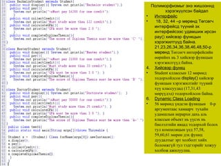 Полиморфизмыг энэ жишээннд хэрэгжүүлсэн байдал Интерфейс 18, 3 2 , 4 4  –р мөрөнд Төгсөгч интерфейсд түүний эх интерфейсээс удамшиж ирсэн  pay()  хийсвэр функцын хэрэгжилтүүд байна.   21,23,26,3 4 ,3 6 ,3 8 ,4 6 ,4 8 , 50 -р мөрөнд  Төгсөгч интерфейсийн өөрийнх нь 3 хийсвэр функцын хэрэгжилтүүд байна. Хийсвэр функц Student  кллассын 12 мөрөнд тодорхойлсон  display()   хийсвэр функцын хэрэгжилтийг түүний хүү классуудад  (17,31,43  мөрүүдэд )  тодорхойлсон байна. Dynamic Class Loading 56 мөрөнд үндсэн функцын  0-р аргументаас хамаарч  тухайн удамшлын иерархи дахь аль классын объект нь үүсэх нь биелэлтийн явцад тодорхой болох тул компиляцын үед 57,58, 59,60,61 мөрөн дэх функц дуудалтыг эрт холболт хийх боломжгүй тул тэдгээрийг хожуу холбож ажилуулна.  