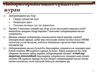 Лабораторийн ажил гүйцэтгэх
журам
   Лабораторийн цаг дээр
       Гадуур хувцастай суух
       Хоорондоо ярих
       Тоглоом тоглохыг тус тус хориглоно.
   Тухайн 7 хоногийн лекцийн цаг дээр үзсэн ойлголтоо ашиглан вэбэд
    тавигдсан зааврын дагуу тухайн 7 хоногийн лабораторийн ажлыг
    гүйцэтгэнэ.
   Цагтаа амжиж лаборатори хамгаалахын тулд тухайн лекцэнд
    анхааралтай суухаас гадна тус хичээлийн өмнөх холбоо болох SW202
    хичээлээр үзсэн ойлголт, мэдлэгээ бататган сэргээсэн байх жстойг
    анхаарна уу.
   Лабораторийн ажлыг дүгнэхдээ даалгаврын гүйцэтгэлээс хамаарч авах
    жстой онооны 100 хүртэлх хувиар дүгнэнэ. Хэрэв амжаагүй бол тэр
    өдөртөө багтаан лабаа өөрийн лабораторийн багшид e-mail-ээр
    явуулсан тохиолдолд даалгаврын гүйцэтгэлээс хамаарч авах жстой
    онооны 75 хүртэлх хувиар дүгнэх бөгөөд лабораторийн ажлыг дахин
    нөхөж хамгаалах гэсэн ойлголт байхгүйг анхаарна уу.


                                                                        2
 
