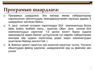 Програмын шаардлага:
   Програмын шаардлага: Энэ ажлаар өмнөх лабаоратороор
    хэрэгжүүлсэн ойлголтуудаа төгөлдөржүүлэхийн зэрэгцээ дараах 2
    шаардлагыг хангасан байна.
   1. Java хэлний түгээмэл хэрэглэгддэг GUI компонентууд болох
    label, button, textfield, menu... ашиглах. (Жич: Java хэлний GUI
    компонентуудын хэрэглээг 1-2 долоо хоногт бүрэн судалж
    амжихааргүй арвин баялаг цуглуулгатай тул өөрийн лабораторийн
    ажилдаа ойр зуурын хэрэглээнд дээрх хэдэн компонетуудыг
    ашигласан байхад хангалттай. )
   2. Файлын оролт/ гаралтын зүй зохистой хэрэглээг тусгах. Үүсгэсэн
    обьектуудаа файлд хадгалах, шаардлагатай үед нь файлаас авч
    унших




                                                                    3
 