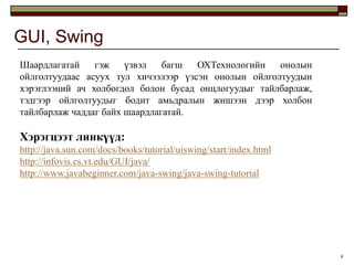 GUI, Swing
Шаардлагатай    гэж    үзвэл   багш  ОХТехнологийн   онолын
ойлголтуудаас асуух тул хичээлээр үзсэн онолын ойлголтуудын
хэрэглээний ач холбогдол болон бусад онцлогуудыг тайлбарлаж,
тэдгээр ойлголтуудыг бодит амьдралын жишээн дээр холбон
тайлбарлаж чаддаг байх шаардлагатай.

Хэрэгцээт линкүүд:
http://java.sun.com/docs/books/tutorial/uiswing/start/index.html
http://infovis.cs.vt.edu/GUI/java/
http://www.javabeginner.com/java-swing/java-swing-tutorial




                                                                   4
 