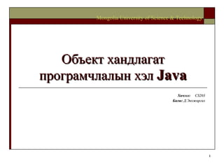Объект хандлагат програмчлалын хэл  Java Хичээл :  CS203 Багш :   Д.Энхжаргал Mongolia University of Science & Technology 