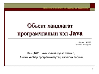 Объект хандлагат програмчлалын хэл  Java Хичээл :  C S203 Багш :   Д.Энхжаргал Mongolia University of Science & Technology Лекц №2.  Java  хэлний үүсэл хөгжил,  Анхны хялбар програмын бүтэц, ажиллах зарчим 