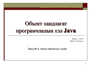 Объект хандлагат програмчлалын хэл  Java Хичээл :  C S203 Багш :   Д.Энхжаргал Mongolia University of Science & Technology Лекц № 4. Класс объектын тухай 
