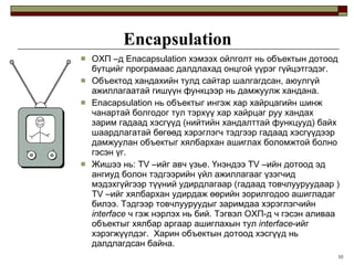Encapsulation ОХП  – д  Enacapsulation  хэмээх ойлголт нь объектын дотоод бүтцийг програмаас далдлахад онцгой үүрэг гүйцэтгэдэг. Объектод хандахийн тулд сайтар шалгагдсан, аюулгүй ажиллагаатай гишүүн функцээр нь дамжуулж хандана. Enacapsulation  нь объектыг ингэж хар хайрцагийн шинж чанартай болгодог тул тэрхүү хар хайрцаг руу хандах зарим гадаад хэсгүүд  ( нийтийн хандалттай функцууд )  байх шаардлагатай бөгөөд хэрэглэгч тэдгээр гадаад хэсгүүдээр дамжуулан объектыг хялбархан ашиглах боломжтой болно гэсэн үг. Жишээ нь:  TV  –ийг авч үзье. Үнэндээ  TV  –ийн дотоод эд ангиуд болон тэдгээрийн үйл ажиллагааг үзэгчид мэдэхгүйгээр түүний удирдлагаар  ( гадаад товчлууруудаар  )   TV  –ийг хялбархан удирдаж өөрийн зорилгодоо ашигладаг билээ. Тэдгээр товчлууруудыг заримдаа хэрэглэгчийн  interface  ч гэж нэрлэх нь бий. Тэгвэл ОХП-д ч гэсэн аливаа объектыг хялбар аргаар ашиглахын тул  interface -ийг хэрэгжүүлдэг.  Харин объектын дотоод хэсгүүд нь далдлагдсан байна. 