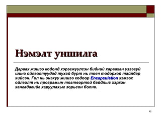 Нэмэлт уншилга Дараах жишээ кодонд хэрэгжүүлсэн бидний хараахан үзээгүй шинэ ойлголтуудад тухай бүрт нь товч тодорхой тайлбар хийсэн. Гол нь энэхүү жишээ кодоор  Encapsulation   хэмээх ойлголт нь програмын тогтвортой байдлыг хэрхэн хангадагийг харуулахыг зорьсон болно. 