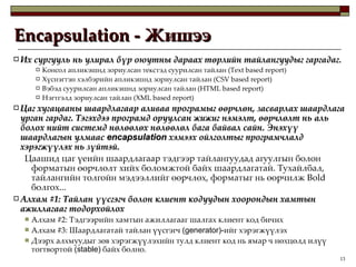 Encapsulation -  Жишээ Их сургууль нь улирал бүр оюутны дараах төрлийн тайлангуудыг гаргадаг.  Консол апликэшнд зориулсан текстэд суурилсан тайлан  (Text based report) Хүснэгтэн хэлбэрийн апликэшнд зориулсан тайлан  (CSV based report) Вэбэд суурилсан апликэшнд зориулсан тайлан  (HTML based report) Нэгтгэлд зориулсан тайлан  (XML based report) Цаг хугацааны шаардлагаар аливаа програмыг өөрчлөн, засварлах шаардлага урган гардаг. Тэгэхдээ програмд оруулсан жижиг нэмэлт, өөрчлөлт нь аль болох нийт системд нөлөөлөх нөлөөлөл бага байвал сайн. Энэхүү шаардлагын улмаас  encapsulation   хэмээх ойлголтыг програмчлалд хэрэгжүүлэх нь зүйтэй.  Цаашид цаг үеийн шаардлагаар тэдгээр тайлангуудад агуулгын болон форматын өөрчлөлт хийх боломжтой байх шаардлагатай .  Тухайлбал,  тайлангийн толгойн мэдээллийг өөрчлөх, форматыг нь өөрчилж  Bold  болгох... Алхам  #1:  Тайлан үүсгэгч болон клиент кодуудын хоорондын хамтын ажиллагааг тодорхойлох Алхам  #2:  Тэдгээрийн хамтын ажиллагааг шалгах клиент код бичих Алхам  #3:  Шаардлагатай тайлан үүсгэгч  (generator)- ийг хэрэгжүүлэх Дээрх алхмуудыг зөв хэрэгжүүлэхийн тулд клиент код нь ямар ч нөхцөлд илүү тогтвортой  (stable)  байх болно. 