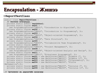 Encapsulation -  Жишээ ReportTestClass public class  ReportTestClass  { //  тестлэх өгөгдлүүд .. private static School  testSchool ; private static Course  sw201  =  new ProgrammingCourse("SW201", "Introduction to Algorithm", 3); private static Course  sw202  =  new ProgrammingCourse("SW202", "Introduction to Programming", 3); private static Course  sw203  =  new ProgrammingCourse("SW203", "Object-oriented Programming", 3); private static Course  sw204  =  new ProgrammingCourse("SW204", "Data Structure", 3); private static Course  sw305  =  new ProgrammingCourse("SW305", "Collaborative Team Programming", 3); private static Course  sw503  =  new ProgrammingCourse("SW503", "Project Management", 3); private static Course  sw508  =  new ProgrammingCourse("SW508", "Object-oriented Analysis and Design", 3); private static Course  sw511  =  new ProgrammingCourse("SW511", "E-business Programming", 3); private static Course  ma201  = new MathCourse("MA201", "Algebra I", 3); private static Course  ma202  = new MathCourse("MA202", "Algebra II", 3); private static Course  ma203  = new MathCourse("MA203", "Trigonometry", 3); private static Course  ma204  = new MathCourse("MA204", "Finite Mathematics",3); private static Course  ma205  = new MathCourse("MA205", "Calculus I", 3); private static Course  ma206  = new MathCourse("MA206", "Calculus II", 3); //  Үргэлжлэл нь дараагийн хуудсанд 