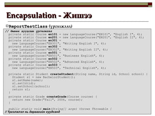 Encapsulation -  Жишээ ReportTestClass  ( үргэлжлэл ) //  Өмнөх хуудсын үргэлжлэл private static Course  en101  = new LanguageCourse("EN101", "English I", 4); private static Course  en201  = new LanguageCourse("EN201", "English II", 4); private static Course  en301  = new LanguageCourse("EN301", "Writing English I", 4); private static Course  en302  = new LanguageCourse("EN302", "Writing English II", 4); private static Course  en501  = new LanguageCourse("EN501", "Business English", 4); private static Course  en502  = new LanguageCourse("EN502", "Advanced English", 4); private static Course  en503  = new LanguageCourse("EN503", "Technical English", 4); private static Student  createStudent (String name, String id, School school) { Student s1 = new BachelorStudent(); s1.setName(name); s1.setId(id); s1.setSchool(school); return s1; } private static Grade  createGrade (Course course) { return new Grade("Fall", 2006, course); } public static void  main (String[] args) throws Throwable { //  Үргэлжлэл нь дараагийн хуудсанд 